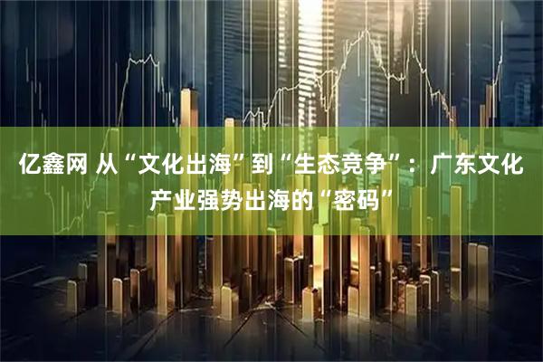 亿鑫网 从“文化出海”到“生态竞争”：广东文化产业强势出海的“密码”