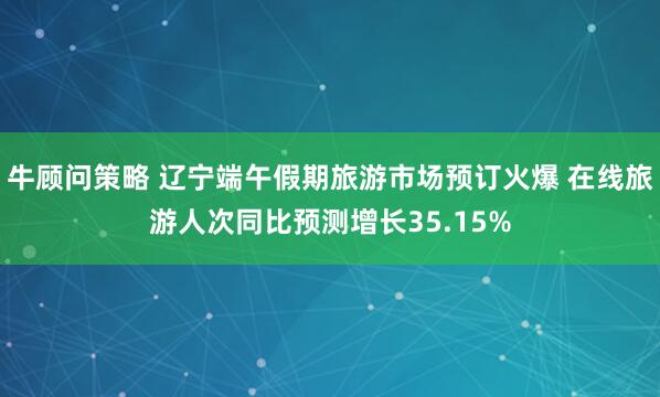 牛顾问策略 辽宁端午假期旅游市场预订火爆 在线旅游人次同比预测增长35.15%