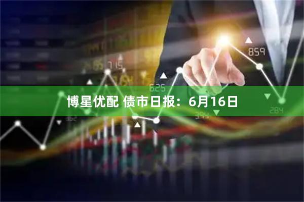 博星优配 债市日报：6月16日
