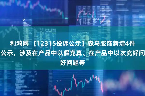 利鸿网 【12315投诉公示】森马服饰新增4件投诉公示，涉及在产品中以假充真、在产品中以次充好问题等