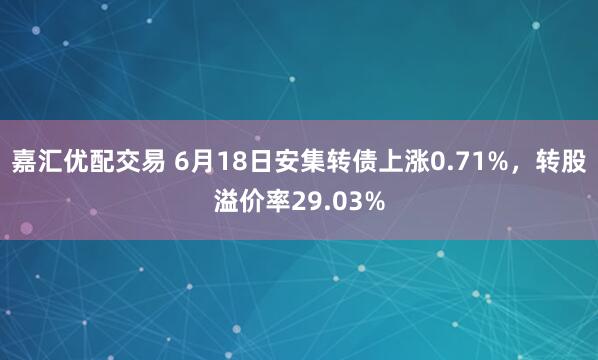 嘉汇优配交易 6月18日安集转债上涨0.71%，转股溢价率29.03%