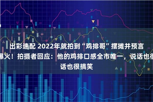 出彩速配 2022年就拍到“鸡排哥”摆摊并预言他会爆火！拍摄者回应：他的鸡排口感全市唯一，说话也很搞笑