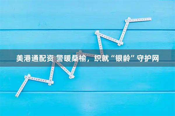 美港通配资 警暖桑榆，织就“银龄”守护网