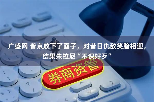 广盛网 普京放下了面子，对昔日仇敌笑脸相迎，结果朱拉尼“不识好歹”