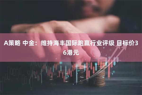 A策略 中金：维持海丰国际跑赢行业评级 目标价36港元