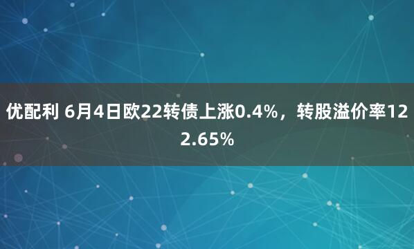 优配利 6月4日欧22转债上涨0.4%，转股溢价率122.65%