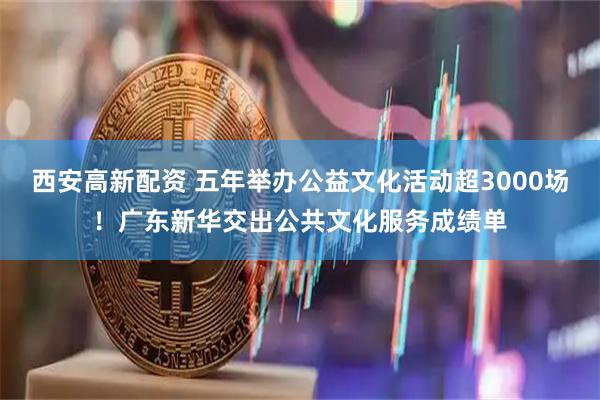 西安高新配资 五年举办公益文化活动超3000场！广东新华交出公共文化服务成绩单