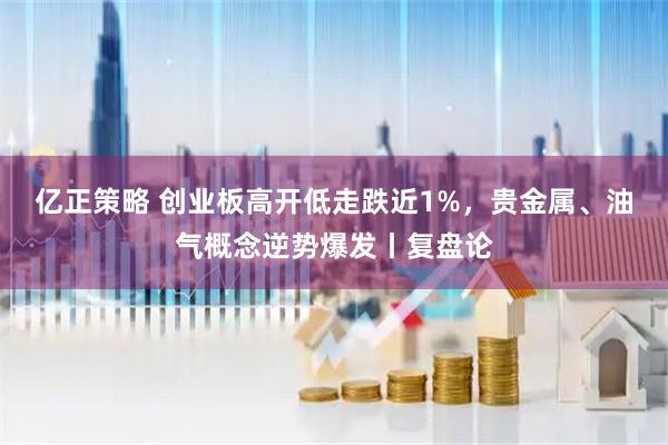 亿正策略 创业板高开低走跌近1%，贵金属、油气概念逆势爆发丨复盘论