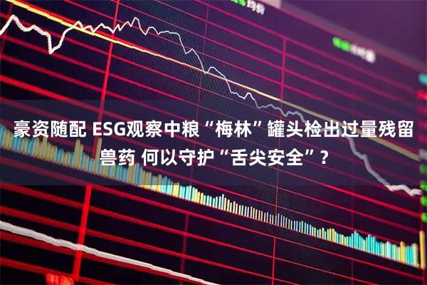 豪资随配 ESG观察中粮“梅林”罐头检出过量残留兽药 何以守护“舌尖安全”？