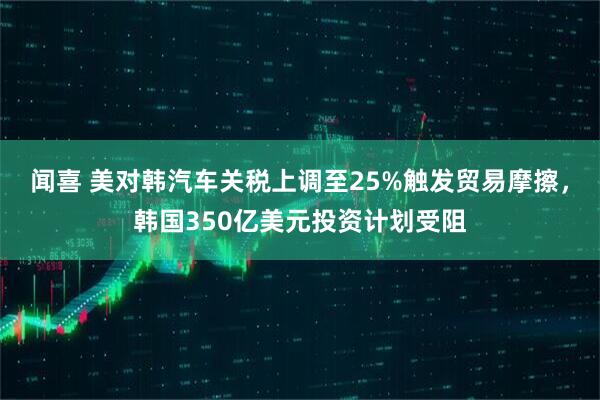 闻喜 美对韩汽车关税上调至25%触发贸易摩擦，韩国350亿美元投资计划受阻