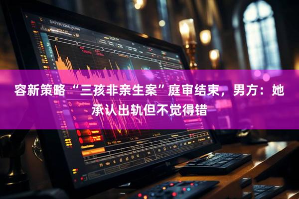 容新策略 “三孩非亲生案”庭审结束，男方：她承认出轨但不觉得错