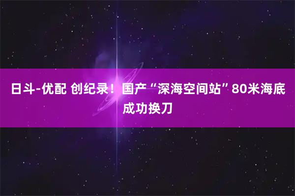 日斗-优配 创纪录！国产“深海空间站”80米海底成功换刀