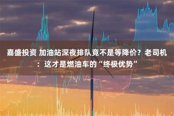 嘉盛投资 加油站深夜排队竟不是等降价？老司机：这才是燃油车的“终极优势”