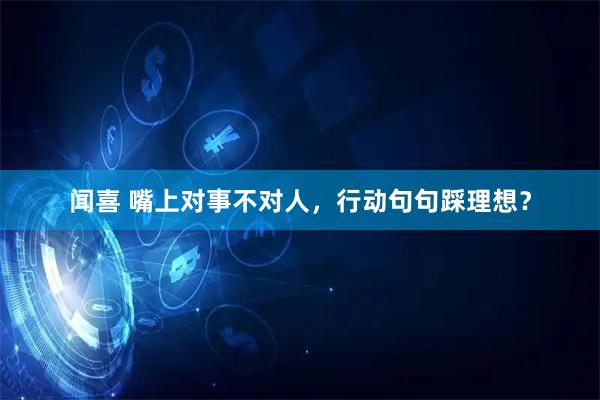 闻喜 嘴上对事不对人，行动句句踩理想？