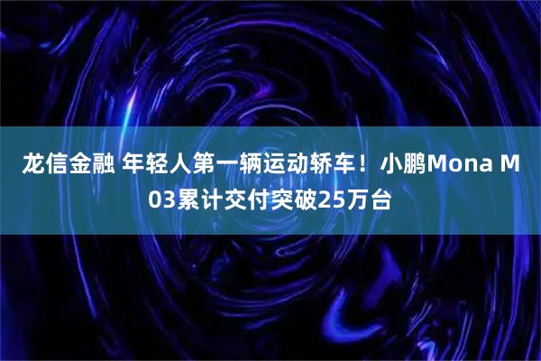 龙信金融 年轻人第一辆运动轿车！小鹏Mona M03累计交付突破25万台