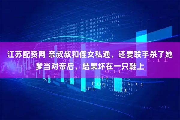 江苏配资网 亲叔叔和侄女私通，还要联手杀了她爹当对帝后，结果坏在一只鞋上