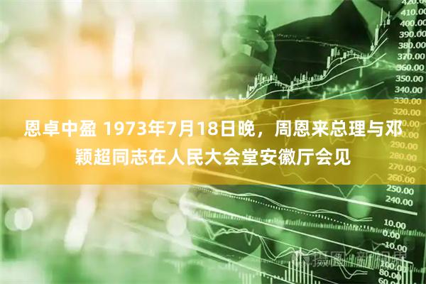 恩卓中盈 1973年7月18日晚，周恩来总理与邓颖超同志在人民大会堂安徽厅会见